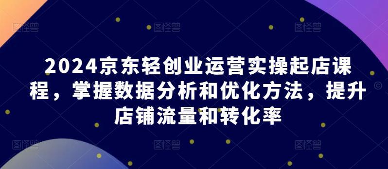 2024京东轻创业运营实操起店课程，掌握数据分析和优化方法，提升店铺流量和转化率 -1