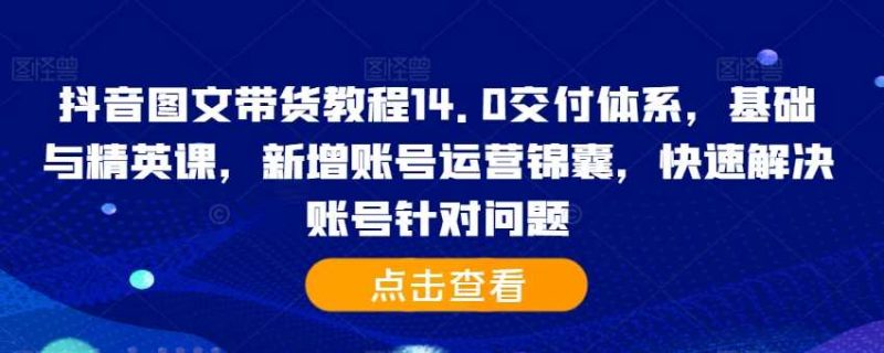 抖音图文带货教程14.0交付体系，基础与精英课，新增账号运营锦囊，快速解决账号针对问题 -1