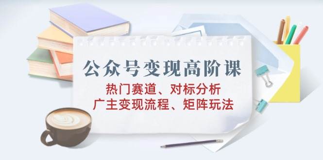 公众号变现高阶课：热门赛道、对标分析、广告主变现流程、矩阵玩法 -1